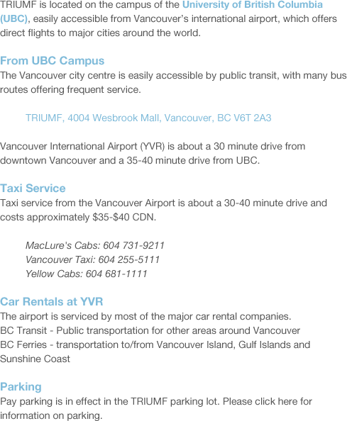 TRIUMF is located on the campus of the University of British Columbia (UBC), easily accessible from Vancouver’s international airport, which offers direct flights to major cities around the world. From UBC Campus The Vancouver city centre is easily accessible by public transit, with many bus routes offering frequent service. 	TRIUMF, 4004 Wesbrook Mall, Vancouver, BC V6T 2A3 Vancouver International Airport (YVR) is about a 30 minute drive from downtown Vancouver and a 35-40 minute drive from UBC. Taxi Service	  Taxi service from the Vancouver Airport is about a 30-40 minute drive and costs approximately $35-$40 CDN. 	MacLure's Cabs: 604 731-9211 	Vancouver Taxi: 604 255-5111 	Yellow Cabs: 604 681-1111 Car Rentals at YVR  The airport is serviced by most of the major car rental companies. BC Transit - Public transportation for other areas around Vancouver  BC Ferries - transportation to/from Vancouver Island, Gulf Islands and Sunshine Coast Parking Pay parking is in effect in the TRIUMF parking lot. Please click here for information on parking.